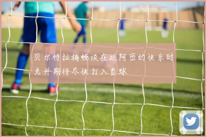 贝尔特拉梅畅谈在迈阿密的快乐时光并期待尽快打入首球