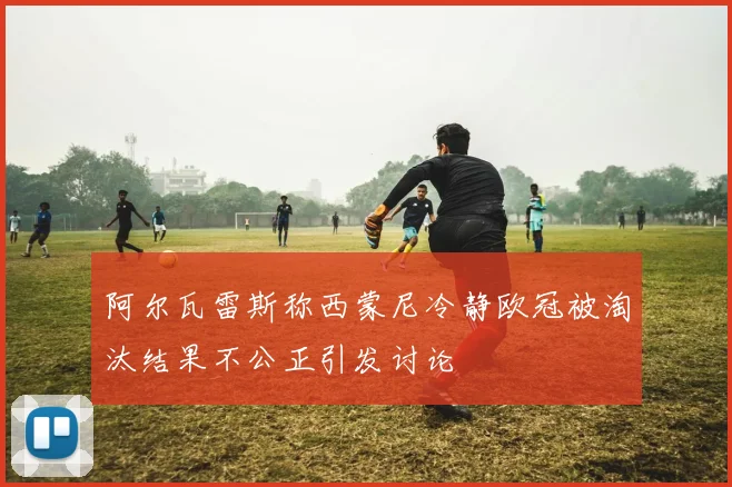 阿尔瓦雷斯称西蒙尼冷静欧冠被淘汰结果不公正引发讨论
