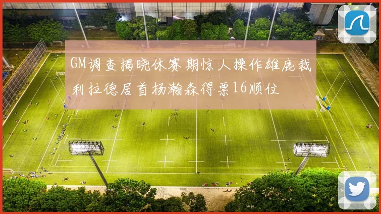 GM调查揭晓休赛期惊人操作雄鹿裁利拉德居首杨瀚森得票16顺位