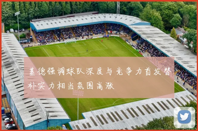 基德强调球队深度与竞争力首发替补实力相当氛围高涨