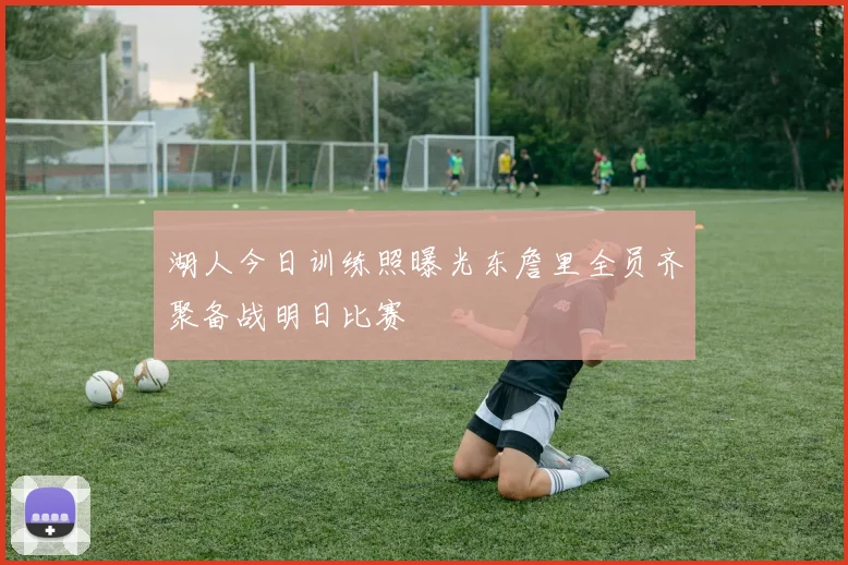 湖人今日训练照曝光东詹里全员齐聚备战明日比赛