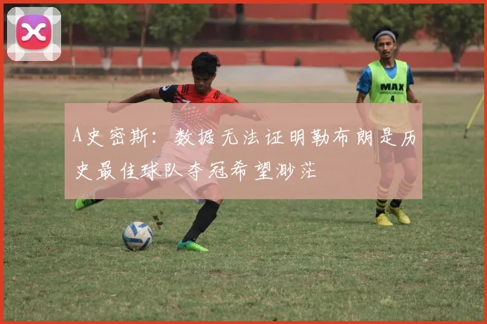 A史密斯：数据无法证明勒布朗是历史最佳球队夺冠希望渺茫