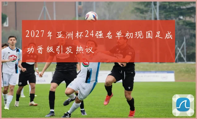 2027年亚洲杯24强名单初现国足成功晋级引发热议