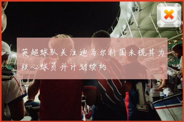 英超球队关注迪马尔科国米视其为核心球员并计划续约