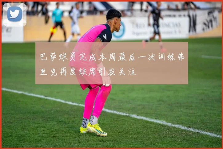 巴萨球员完成本周最后一次训练弗里克再度缺席引发关注