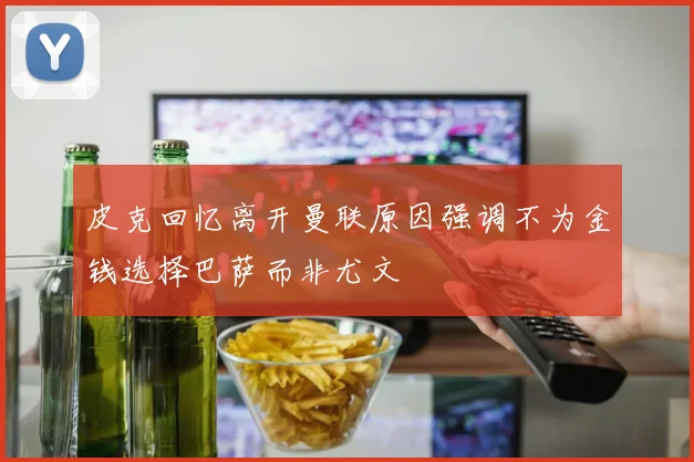皮克回忆离开曼联原因强调不为金钱选择巴萨而非尤文