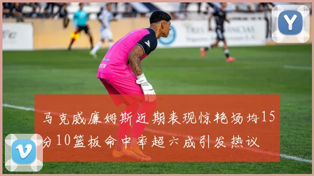 马克威廉姆斯近期表现惊艳场均15分10篮板命中率超六成引发热议