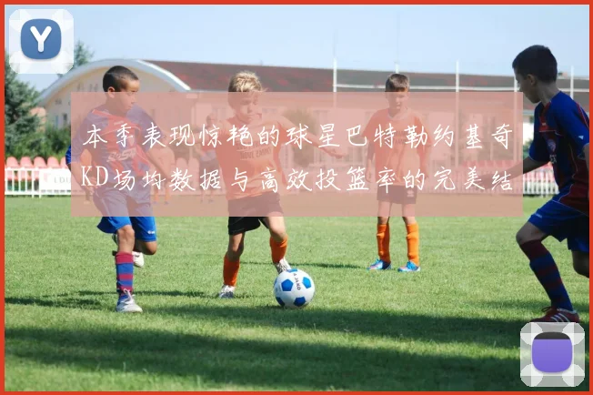 本季表现惊艳的球星巴特勒约基奇KD场均数据与高效投篮率的完美结合