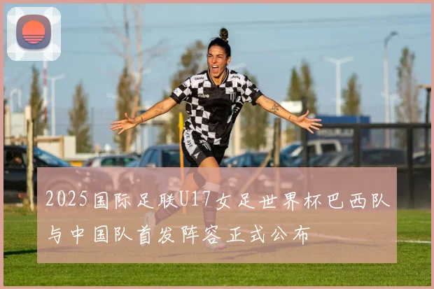2025国际足联U17女足世界杯巴西队与中国队首发阵容正式公布