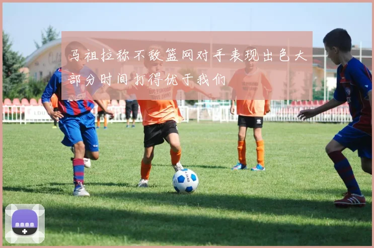 马祖拉称不敌篮网对手表现出色大部分时间打得优于我们
