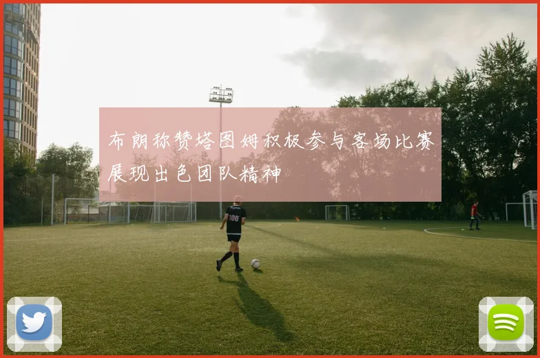 布朗称赞塔图姆积极参与客场比赛展现出色团队精神