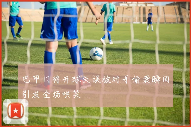 巴甲门将开球失误被对手偷袭瞬间引发全场哄笑