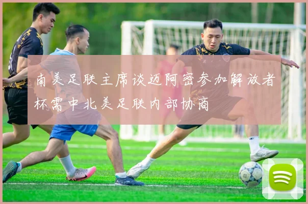 南美足联主席谈迈阿密参加解放者杯需中北美足联内部协商