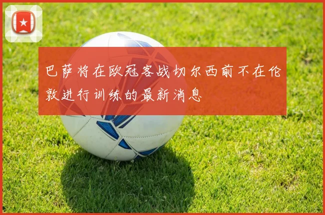 巴萨将在欧冠客战切尔西前不在伦敦进行训练的最新消息