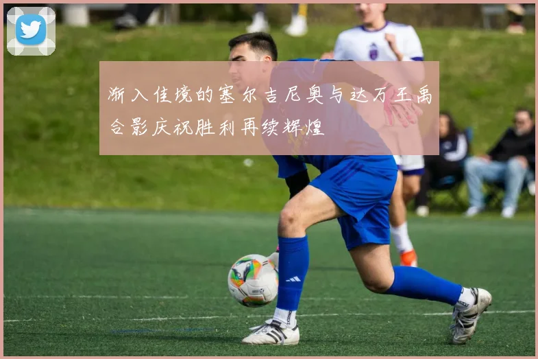 渐入佳境的塞尔吉尼奥与达万王禹合影庆祝胜利再续辉煌
