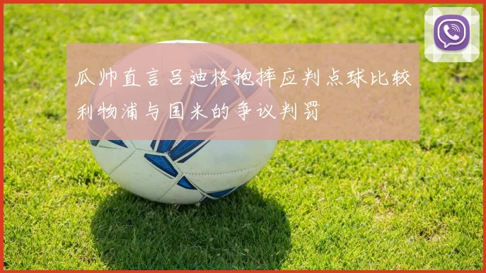 瓜帅直言吕迪格抱摔应判点球比较利物浦与国米的争议判罚