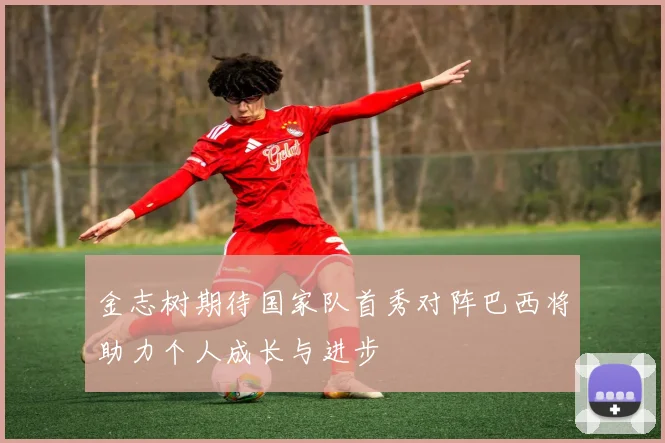 金志树期待国家队首秀对阵巴西将助力个人成长与进步