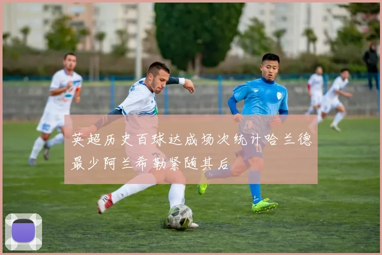 英超历史百球达成场次统计哈兰德最少阿兰希勒紧随其后