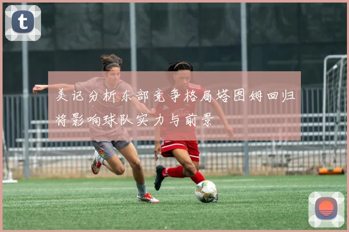 美记分析东部竞争格局塔图姆回归将影响球队实力与前景