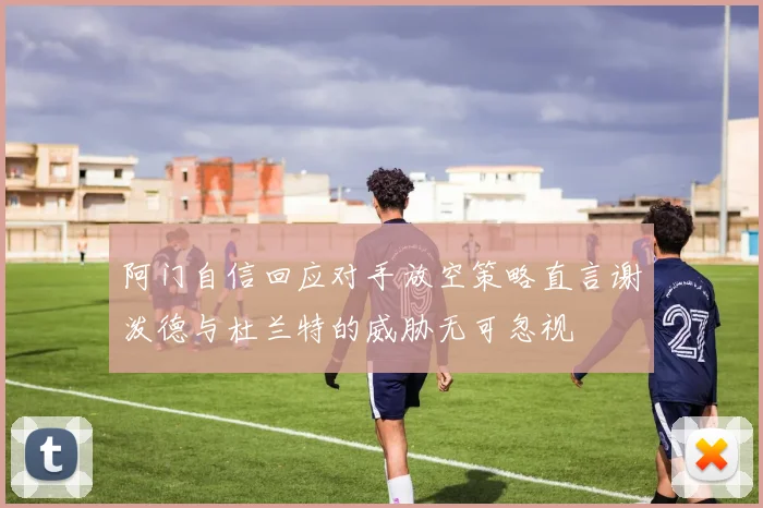 阿门自信回应对手放空策略直言谢泼德与杜兰特的威胁无可忽视