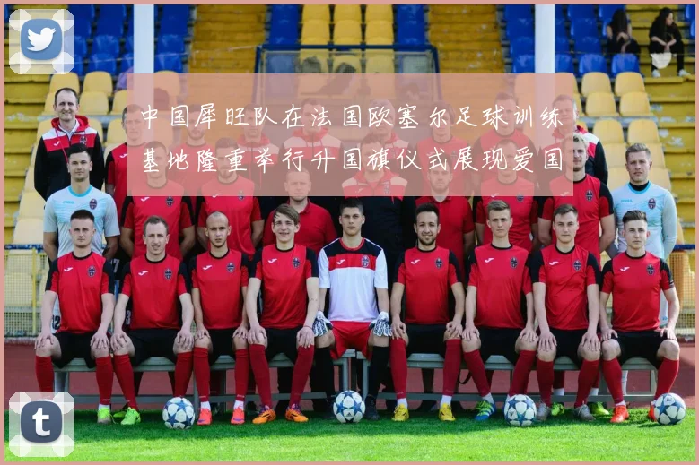中国犀旺队在法国欧塞尔足球训练基地隆重举行升国旗仪式展现爱国情怀