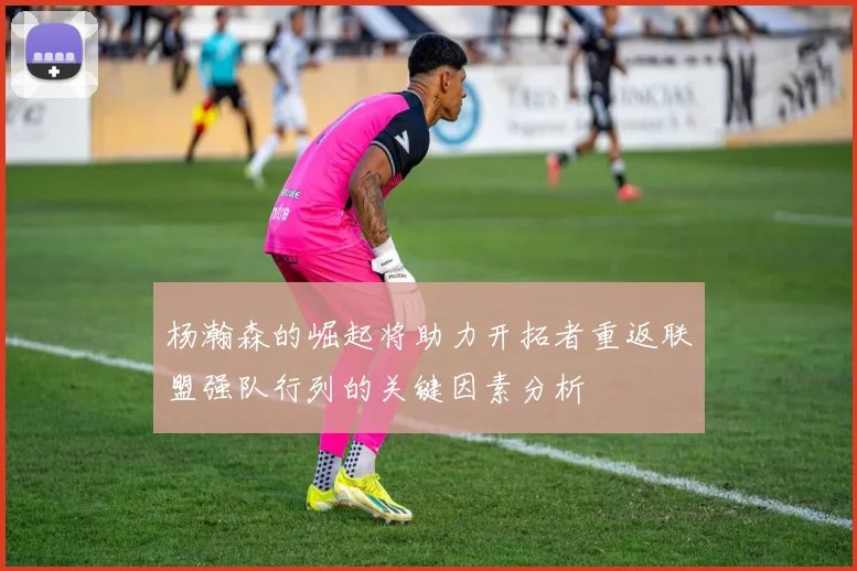 杨瀚森的崛起将助力开拓者重返联盟强队行列的关键因素分析
